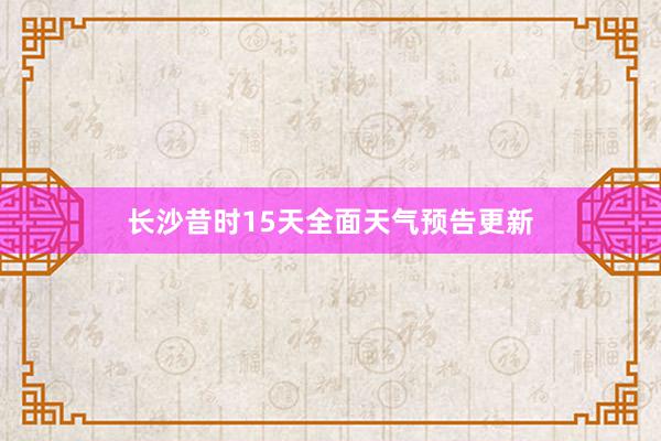 长沙昔时15天全面天气预告更新